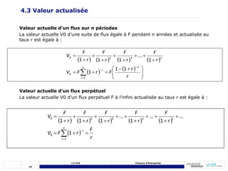 47
L3 CCA Finance d’Entreprise
4.3 Valeur actualisée
Valeur actuelle d’un flux sur n périodes
La valeur actuelle V0 d’une suite de flux égale à F pendant n années et actualisée au
taux r est égale à :
       
 
 







 
















 r
r
F
r
F
V
r
F
r
F
r
F
r
F
V
n
n
i
i
n
1
1
1
1
...
1
1
1
1
0
3
2
0
Valeur actuelle d’un flux perpétuel
La valeur actuelle V0 d’un flux perpétuel F à l’infini actualisée au taux r est égale à :
         
 
r
F
r
F
V
r
F
r
F
r
F
r
F
r
F
V
i
i
t
n




















1
0
3
2
0
1
...
1
...
1
...
1
1
1
 