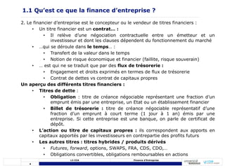 4
L3 CCA Finance d’Entreprise
2. Le financier d’entreprise est le concepteur ou le vendeur de titres financiers :
• Un titre financier est un contrat… :
• Il relève d’une négociation contractuelle entre un émetteur et un
investisseur et dont les clauses dépendent du fonctionnement du marché
• …qui se déroule dans le temps… :
• Transfert de la valeur dans le temps
• Notion de risque économique et financier (faillite, risque souverain)
• … est qui ne se traduit que par des flux de trésorerie :
• Engagement et droits exprimés en termes de flux de trésorerie
• Contrat de dettes vs contrat de capitaux propres
Un aperçu des différents titres financiers :
• Titres de dette :
• Obligation : titre de créance négociable représentant une fraction d’un
emprunt émis par une entreprise, un Etat ou un établissement financier
• Billet de trésorerie : titre de créance négociable représentatif d’une
fraction d’un emprunt à court terme (1 jour à 1 an) émis par une
entreprise. Si cette entreprise est une banque, on parle de certificat de
dépôt.
• L’action ou titre de capitaux propres : ils correspondent aux apports en
capitaux apportés par les investisseurs en contrepartie des profits futurs
• Les autres titres : titres hybrides / produits dérivés
• Futures, forward, options, SWAPS, FRA, CDS, CDO,…
• Obligations convertibles, obligations remboursables en actions
1.1 Qu’est ce que la finance d’entreprise ?
 