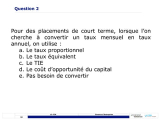 50
L3 CCA Finance d’Entreprise
Pour des placements de court terme, lorsque l’on
cherche à convertir un taux mensuel en taux
annuel, on utilise :
a. Le taux proportionnel
b. Le taux équivalent
c. Le TIE
d. Le coût d’opportunité du capital
e. Pas besoin de convertir
Question 2
 