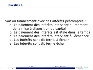52
L3 CCA Finance d’Entreprise
Soit un financement avec des intérêts précomptés :
a. Le paiement des intérêts intervient au moment
de la mise à disposition du capital
b. Le paiement des intérêts est étalé dans le temps
c. Le paiement des intérêts intervient à l’échéance
d. Les intérêts sont dit terme à échoir
e. Les intérêts sont dit terme échu
Question 4
 