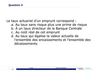 53
L3 CCA Finance d’Entreprise
Le taux actuariel d’un emprunt correspond :
a. Au taux sans risque plus une prime de risque
b. À un taux directeur de la Banque Centrale
c. Au coût réel de cet emprunt
d. Au taux qui égalise la valeur actuelle de
l’ensemble des encaissements et l’ensemble des
décaissements
Question 5
 