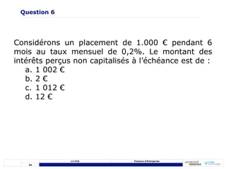 54
L3 CCA Finance d’Entreprise
Considérons un placement de 1.000 € pendant 6
mois au taux mensuel de 0,2%. Le montant des
intérêts perçus non capitalisés à l’échéance est de :
a. 1 002 €
b. 2 €
c. 1 012 €
d. 12 €
Question 6
 