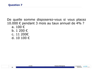 55
L3 CCA Finance d’Entreprise
De quelle somme disposerez-vous si vous placez
10.000 € pendant 3 mois au taux annuel de 4% ?
a. 100 €
b. 1 200 €
c. 11 200€
d. 10 100 €
Question 7
 