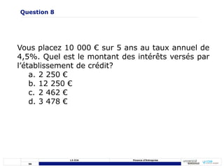 56
L3 CCA Finance d’Entreprise
Vous placez 10 000 € sur 5 ans au taux annuel de
4,5%. Quel est le montant des intérêts versés par
l’établissement de crédit?
a. 2 250 €
b. 12 250 €
c. 2 462 €
d. 3 478 €
Question 8
 