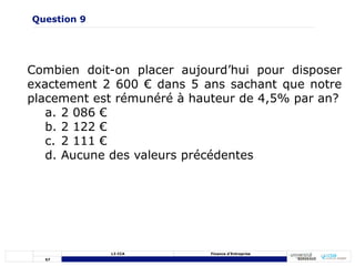 57
L3 CCA Finance d’Entreprise
Combien doit-on placer aujourd’hui pour disposer
exactement 2 600 € dans 5 ans sachant que notre
placement est rémunéré à hauteur de 4,5% par an?
a. 2 086 €
b. 2 122 €
c. 2 111 €
d. Aucune des valeurs précédentes
Question 9
 