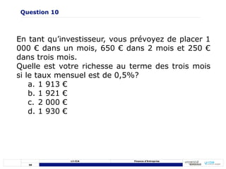 58
L3 CCA Finance d’Entreprise
En tant qu’investisseur, vous prévoyez de placer 1
000 € dans un mois, 650 € dans 2 mois et 250 €
dans trois mois.
Quelle est votre richesse au terme des trois mois
si le taux mensuel est de 0,5%?
a. 1 913 €
b. 1 921 €
c. 2 000 €
d. 1 930 €
Question 10
 