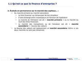 5
L3 CCA Finance d’Entreprise
3. Évalués en permanence sur le marché des capitaux… :
• Du marché primaire au marché secondaire
• Le titre financier va s’émanciper de son émetteur
• Il sera échangé entre investisseurs en fonction de l’opération
• Le marché de l’émission est dit « marché primaire » ou le marché du
neuf des titres financiers
• Le marché des transactions ou de l’occasion est dit « marché
secondaire » : bourse des valeurs
• La bourse des valeurs est typiquement un marché secondaire même si ces
deux marchés ne sont pas cloisonnés
1.1 Qu’est ce que la finance d’entreprise ?
 
