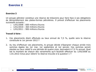 61
L3 CCA Finance d’Entreprise
Exercice 2
Un groupe pétrolier constitue une réserve de trésorerie pour faire face à ses obligations
de démantèlement des plates-formes pétrolières. Il prévoit d’effectuer les placements
successifs suivants :
o 1/01/2008 : 600 millions d’euros
o 1/01/2010 : 360 millions d’euros
o 1/01/2011 : 900 millions d’euros
Travail à faire :
1. Ces placements étant effectués au taux annuel de 7,5 %, quelle sera la réserve
constituée le 1er janvier 2012 ?
2. Au lieu d’effectuer ces placements, le groupe décide d’épargner chaque année trois
sommes égales les 1er mai, 1er septembre et 1er janvier. Ces sommes seront
placées au taux relatif à une période de quatre mois, équivalent à 7,5 % annuel. Quel
est le montant de chacun des versements qu’il faudrait effectuer du 1/05/2008 au
1.01.2012 inclus pour obtenir la réserve trouvée à la question 1 ?
Exercice 2
 