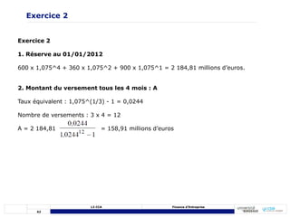 62
L3 CCA Finance d’Entreprise
Exercice 2
1. Réserve au 01/01/2012
600 x 1,075^4 + 360 x 1,075^2 + 900 x 1,075^1 = 2 184,81 millions d’euros.
2. Montant du versement tous les 4 mois : A
Taux équivalent : 1,075^(1/3) - 1 = 0,0244
Nombre de versements : 3 x 4 = 12
A = 2 184,81 = 158,91 millions d’euros
Exercice 2
 