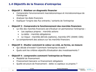 8
L3 CCA Finance d’Entreprise
• Objectif 1 : Réaliser un diagnostic financier
• Comprendre l’environnement macroéconomique et microéconomique de
l’entreprise
• Analyser les états financiers
• Expliquer l’origine des flux entrants / sortants de l’entreprise
• Objectif 2 : Comprendre le fonctionnement des marchés financiers
• Le rôle des marchés financiers est d’évaluer en permanence l’entreprise :
• Les capitaux propres : marchés actions
• La dette : marchés obligataires
• Le risque : marchés dérivés (options), marchés OTC (SWAP, CDS)
• Le comportement des acteurs sur les marchés financiers
• Objectif 3 : Etudier comment la valeur se créé, se forme, se mesure
• Qui décide d’investir? Comment l’entreprise investit ?
• Quels sont les critères objectifs d’évaluation des investissements ?
• Objectif 4 : comprendre comment l’entreprise se finance
• Modalité de financement
• Financement bancaire vs financement obligataire
• Quelle structure de financement : dette vs capitaux vs propres ?
1.4 Objectifs de la finance d’entreprise
 