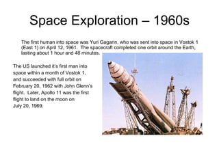 Space Exploration – 1960s The first human into space was Yuri Gagarin, who was sent into space in Vostok 1 (East 1) on April 12, 1961.  The spacecraft completed one orbit around the Earth, lasting about 1 hour and 48 minutes.  The US launched it’s first man into space within a month of Vostok 1, and succeeded with full orbit on February 20, 1962 with John Glenn’s flight.  Later, Apollo 11 was the first flight to land on the moon on July 20, 1969.  