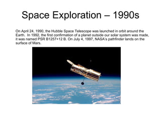 Space Exploration – 1990s On April 24, 1990, the Hubble Space Telescope was launched in orbit around the Earth.  In 1992, the first confirmation of a planet outside our solar system was made, it was named PSR B1257+12 B. On July 4, 1997, NASA’s pathfinder lands on the surface of Mars. 