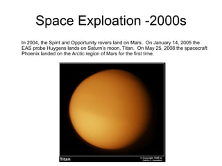 Space Exploation -2000s In 2004, the Spirit and Opportunity rovers land on Mars.  On January 14, 2005 the EAS probe Huygens lands on Saturn’s moon, Titan.  On May 25, 2008 the spacecraft Phoenix landed on the Arctic region of Mars for the first time. 