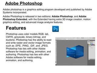Adobe Photoshop Adobe photoshop is a graphics editing program developed and published by Adobe Systems incorporated.  Adobe Photoshop is released in two editions:  Adobe Photoshop , and  Adobe Photoshop Extended , with the Extended having extra 3D image creation, motion graphics editing, and advanced image analysis features. Features Photoshop uses color models RGB, lab, CMYK, greyscale, binary bitmap, and duotone. Photoshop has the ability to read and write raster and vector image formats such as .EPS, .PING, .GIF, and .JPEG. Photoshop has ties with other Adobe software for media editing, animation, and authoring. Photoshop has ties with other Adobe software for media editing, animation, and authoring. 