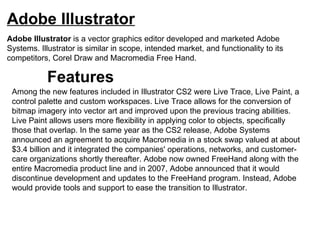Adobe Illustrator Adobe Illustrator  is a vector graphics editor developed and marketed Adobe Systems. Illustrator is similar in scope, intended market, and functionality to its competitors, Corel Draw and Macromedia Free Hand. Among the new features included in Illustrator CS2 were Live Trace, Live Paint, a control palette and custom workspaces. Live Trace allows for the conversion of bitmap imagery into vector art and improved upon the previous tracing abilities. Live Paint allows users more flexibility in applying color to objects, specifically those that overlap. In the same year as the CS2 release, Adobe Systems announced an agreement to acquire Macromedia in a stock swap valued at about $3.4 billion and it integrated the companies' operations, networks, and customer-care organizations shortly thereafter. Adobe now owned FreeHand along with the entire Macromedia product line and in 2007, Adobe announced that it would discontinue development and updates to the FreeHand program. Instead, Adobe would provide tools and support to ease the transition to Illustrator. Features 
