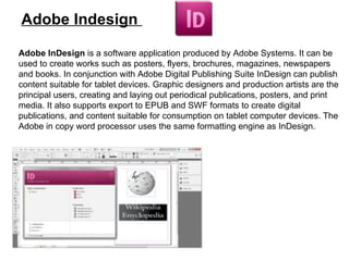 Adobe Indesign  Adobe InDesign  is a software application produced by Adobe Systems. It can be used to create works such as posters, flyers, brochures, magazines, newspapers and books. In conjunction with Adobe Digital Publishing Suite InDesign can publish content suitable for tablet devices. Graphic designers and production artists are the principal users, creating and laying out periodical publications, posters, and print media. It also supports export to EPUB and SWF formats to create digital publications, and content suitable for consumption on tablet computer devices. The Adobe in copy word processor uses the same formatting engine as InDesign. 
