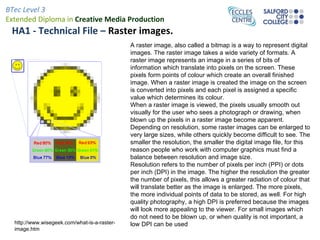 HA1 - Technical File –  Raster images. A raster image, also called a bitmap is a way to represent digital  images. The raster image takes a wide variety of formats. A raster image represents an image in a series of bits of information which translate into pixels on the screen. These pixels form points of colour which create an overall finished image. When a raster image is created the image on the screen is converted into pixels and each pixel is assigned a specific value which determines its colour.  When a raster image is viewed, the pixels usually smooth out visually for the user who sees a photograph or drawing, when blown up the pixels in a raster image become apparent. Depending on resolution, some raster images can be enlarged to very large sizes, while others quickly become difficult to see. The smaller the resolution, the smaller the digital image file, for this reason people who work with computer graphics must find a balance between resolution and image size. Resolution refers to the number of pixels per inch (PPI) or dots per inch (DPI) in the image. The higher the resolution the greater the number of pixels, this allows a greater radiation of colour that will translate better as the image is enlarged. The more pixels, the more individual points of data to be stored, as well. For high quality photography, a high DPI is preferred because the images will look more appealing to the viewer. For small images which do not need to be blown up, or when quality is not important, a low DPI can be used http://www.wisegeek.com/what-is-a-raster-image.htm 