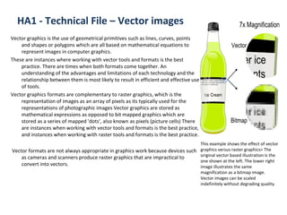 HA1 - Technical File – Vector images Vector graphics is the use of geometrical primitives such as lines, curves, points and shapes or polygons which are all based on mathematical equations to represent images in computer graphics. These are instances where working with vector tools and formats is the best practice. There are times when both formats come together. An understanding of the advantages and limitations of each technology and the relationship between them is most likely to result in efficient and effective use of tools. Vector graphics formats are complementary to raster graphics, which is the representation of images as an array of pixels as its typically used for the representations of photographic images Vector graphics are stored as mathematical expressions as opposed to bit mapped graphics which are stored as a series of mapped 'dots', also known as pixels (picture cells) There are instances when working with vector tools and formats is the best practice, and instances when working with raster tools and formats is the best practice. Vector formats are not always appropriate in graphics work because devices such as cameras and scanners produce raster graphics that are impractical to convert into vectors. This example shows the effect of vector graphics versus raster graphics> The original vector based illustration is the one shown at the left. The lower right image illustrates the same magnification as a bitmap image. Vector images can be scaled indefinitely without degrading quality.  