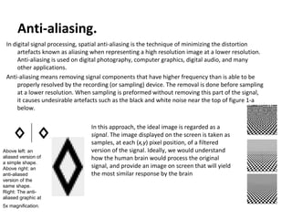Anti-aliasing. In digital signal processing, spatial anti-aliasing is the technique of minimizing the distortion artefacts known as aliasing when representing a high resolution image at a lower resolution. Anti-aliasing is used on digital photography, computer graphics, digital audio, and many other applications.  Anti-aliasing means removing signal components that have higher frequency than is able to be properly resolved by the recording (or sampling) device. The removal is done before sampling at a lower resolution. When sampling is preformed without removing this part of the signal, it causes undesirable artefacts such as the black and white noise near the top of figure 1-a below. Above left: an aliased version of a simple shape. Above right: an anti-aliased version of the same shape. Right: The anti-aliased graphic at 5x magnification.   In this approach, the ideal image is regarded as a  signal . The image displayed on the screen is taken as samples, at each ( x,y ) pixel position, of a filtered version of the signal. Ideally, we would understand how the human brain would process the original signal, and provide an image on screen that will yield the most similar response by the brain 