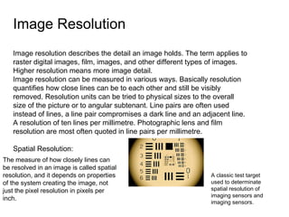 Image Resolution  Image resolution describes the detail an image holds. The term applies to raster digital images, film, images, and other different types of images. Higher resolution means more image detail. Image resolution can be measured in various ways. Basically resolution quantifies how close lines can be to each other and still be visibly removed. Resolution units can be tried to physical sizes to the overall size of the picture or to angular subtenant. Line pairs are often used instead of lines, a line pair compromises a dark line and an adjacent line. A resolution of ten lines per millimetre. Photographic lens and film resolution are most often quoted in line pairs per millimetre.  Spatial Resolution: The measure of how closely lines can be resolved in an image is called spatial resolution, and it depends on properties of the system creating the image, not just the pixel resolution in pixels per inch. A classic test target used to determinate spatial resolution of imaging sensors and imaging sensors. 