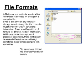 File Formats A file format is a particular way in which information is encoded for storage in a computer file.  Since a disk drive or any computer storage, can store only bits, the computer must have some way of converting information. There are different kind of formats for different kinds of information. Within any format type e.g., word processer documents, there will typically be several different formats although sometimes these formats compete with each other. File formats are divided into proprietary and open formats. 
