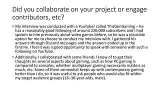Did you collaborate on your project or engage
contributors, etc?
• My interview was conducted with a YouTuber called ThisGenGaming – he
has a reasonably good following of around 220,000 subscribers and I had
spoken to him previously about video games before, so he was a plausible
option for me to choose to conduct my interview with. I gathered his
answers through Discord messages and the answers ended up in the
fanzine. I feel it was a good opportunity to speak with someone with such a
following on YouTube.
• Additionally, I collaborated with some friends I know of to get their
thoughts on several aspects about gaming, such as how PC gaming is
compared to consoles, whether multiplayer gaming necessarily matters as
much, etc. Some of them somewhat keeps up with contemporary gaming
better than I do, so it was useful to ask people who would also fit within
my target audience groups (16–30-year-olds, male).
 