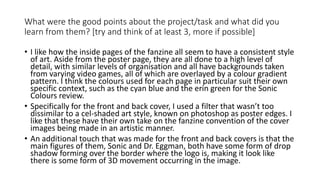 What were the good points about the project/task and what did you
learn from them? [try and think of at least 3, more if possible]
• I like how the inside pages of the fanzine all seem to have a consistent style
of art. Aside from the poster page, they are all done to a high level of
detail, with similar levels of organisation and all have backgrounds taken
from varying video games, all of which are overlayed by a colour gradient
pattern. I think the colours used for each page in particular suit their own
specific context, such as the cyan blue and the erin green for the Sonic
Colours review.
• Specifically for the front and back cover, I used a filter that wasn’t too
dissimilar to a cel-shaded art style, known on photoshop as poster edges. I
like that these have their own take on the fanzine convention of the cover
images being made in an artistic manner.
• An additional touch that was made for the front and back covers is that the
main figures of them, Sonic and Dr. Eggman, both have some form of drop
shadow forming over the border where the logo is, making it look like
there is some form of 3D movement occurring in the image.
 