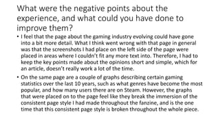 What were the negative points about the
experience, and what could you have done to
improve them?
• I feel that the page about the gaming industry evolving could have gone
into a bit more detail. What I think went wrong with that page in general
was that the screenshots I had place on the left side of the page were
placed in areas where I couldn’t fit any more text into. Therefore, I had to
keep the key points made about the opinions short and simple, which for
an article, doesn’t really work a lot of the time.
• On the same page are a couple of graphs describing certain gaming
statistics over the last 10 years, such as what genres have become the most
popular, and how many users there are on Steam. However, the graphs
that were placed on to the page feel like they break the immersion of the
consistent page style I had made throughout the fanzine, and is the one
time that this consistent page style is broken throughout the whole piece.
 