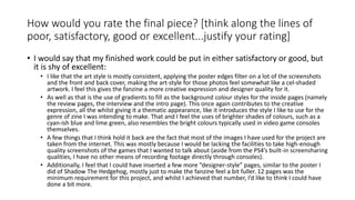 How would you rate the final piece? [think along the lines of
poor, satisfactory, good or excellent...justify your rating]
• I would say that my finished work could be put in either satisfactory or good, but
it is shy of excellent:
• I like that the art style is mostly consistent, applying the poster edges filter on a lot of the screenshots
and the front and back cover, making the art-style for those photos feel somewhat like a cel-shaded
artwork. I feel this gives the fanzine a more creative expression and designer quality for it.
• As well as that is the use of gradients to fill as the background colour styles for the inside pages (namely
the review pages, the interview and the intro page). This once again contributes to the creative
expression, all the whilst giving it a thematic appearance, like it introduces the style I like to use for the
genre of zine I was intending to make. That and I feel the uses of brighter shades of colours, such as a
cyan-ish blue and lime green, also resembles the bright colours typically used in video game consoles
themselves.
• A few things that I think hold it back are the fact that most of the images I have used for the project are
taken from the internet. This was mostly because I would be lacking the facilities to take high-enough
quality screenshots of the games that I wanted to talk about (aside from the PS4’s built-in screensharing
qualities, I have no other means of recording footage directly through consoles).
• Additionally, I feel that I could have inserted a few more “designer-style” pages, similar to the poster I
did of Shadow The Hedgehog, mostly just to make the fanzine feel a bit fuller. 12 pages was the
minimum requirement for this project, and whilst I achieved that number, I’d like to think I could have
done a bit more.
 