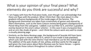 What is your opinion of your final piece? What
elements do you think are successful and why?
• I am happy with how the final piece looks, even though I can acknowledge that
there are flaws with the product. What I think that I like most about it is the
gradient-influence backgrounds of the inside pages of the fanzine. The
backgrounds themselves are taken from screenshots of games and altered by
filters themselves, such as the Sonic Colours review being given a background of
Planet Wisp from the said game. I added a cut-out filter to it, and then a gradient
overlay based on the area’s colour scheme – in this case it was a turquoise blue
and an erin-like shade of green – and I think the colours work very well to create
a visually pleasing page.
• Similarly, on the Retro Reviews page, the background of Seaside Hill from Sonic
Heroes was given a mosaic effect to it, which in turn made it look pixelated,
which suits well with the retro theme I had intended to use for the stated page.
The addition of the pale shades of red, yellow, and blue works for the page as
well given the main piece about Retro Reviews was for Sonic Heroes – a game
which adopts those colours throughout its colour scheme.
 