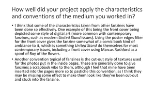 How well did your project apply the characteristics
and conventions of the medium you worked in?
• I think that some of the characteristics taken from other fanzines have
been done so effectively. One example of this being the front cover being
depicted some style of digital art (more common with contemporary
fanzines, such as modern United Stand issues). Using the poster edges filter
for the front cover gives the fanzine somewhat of a comic book kind of
ambiance to it, which is something United Stand do themselves for most
contemporary issues, including a front cover using Marcus Rashford as a
spoof of Roy of the Rovers.
• Another convention typical of fanzines is the cut-out style of textures used
for the photos put in the inside pages. These are generally done to give
fanzines a scrapbook vibe to them, although I feel that mine have been
inserted into the pages more so to pastiche this convention, as I think they
may be missing some effect to make them look like they’ve been cut-out
and stuck into the fanzine.
 