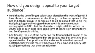 How did you design appeal to your target
audience?
• I feel that the use of bright colours put alongside the types of games I
have chosen to use screenshots for through the fanzine appeal to the
age and gender group, in particular. It could be argued that Sonic The
Hedgehog is generally targeted more towards an even younger
demographic in 2021, but the character’s origins still lies within the
1990s, and as such does keep some form of connection among teens
and 20-30-year-old adults.
• Additionally, the use of the border on the front and back covers as an
homage to classic video game box art designs may be something that
appeals to the older portion of the audience. Due to that sense of
nostalgia, they may be more willing to put their time and money into
reading something that they can relate to.
 
