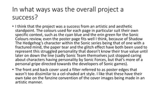 In what ways was the overall project a
success?
• I think that the project was a success from an artistic and aesthetic
standpoint. The colours used for each page in particular suit their own
specific context, such as the cyan blue and the erin green for the Sonic
Colours review, even the poster page fits well I think, because of Shadow
The Hedgehog’s character within the Sonic series being that of one with a
fractured mind, the paper tear and the glitch effect have both been used to
represent this struggled personality that doesn’t know their true value until
later on down the line (sadly Sonic Team themselves just stopped caring
about characters having personality by Sonic Forces, but that’s more of a
personal gripe directed towards the developers of Sonic games).
• The front and back cover used a filter referred to as poster edges that
wasn’t too dissimilar to a cel-shaded art style. I like that these have their
own take on the fanzine convention of the cover images being made in an
artistic manner.
 