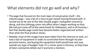 What elements did not go well and why?
• The page that focused on the main topic of conversation itself – the
industry page – was a bit of a mess to get myself moving forward with. It
turned out to be one of the later double pages I had gotten around to
doing, and thus lethargy came into affect when I began working on that.
We had just come off of the week break for Halloween, and in all honesty, I
feel that double page could have become better organized and written
than what the final product shows.
• Notably, most of the images have been taken from the internet as well, as I
had a lack of equipment in order to screenshot them through my own
personal means, and buying the equipment itself would have cost way
outside any type of budget I had. It’s a minor quirk in fairness, as they have
all been somewhat edited, but it warrants a mention.
 