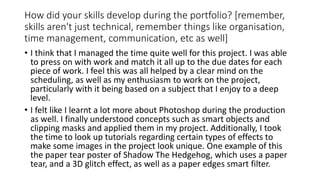 How did your skills develop during the portfolio? [remember,
skills aren't just technical, remember things like organisation,
time management, communication, etc as well]
• I think that I managed the time quite well for this project. I was able
to press on with work and match it all up to the due dates for each
piece of work. I feel this was all helped by a clear mind on the
scheduling, as well as my enthusiasm to work on the project,
particularly with it being based on a subject that I enjoy to a deep
level.
• I felt like I learnt a lot more about Photoshop during the production
as well. I finally understood concepts such as smart objects and
clipping masks and applied them in my project. Additionally, I took
the time to look up tutorials regarding certain types of effects to
make some images in the project look unique. One example of this
the paper tear poster of Shadow The Hedgehog, which uses a paper
tear, and a 3D glitch effect, as well as a paper edges smart filter.
 