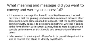 What meaning and messages did you want to
convey and were you successful?
• If there was a message that I would have liked to convey, it would
have been that the gaming spectrum when compared between older
games and newer games is a tad bit unequal. That the contemporary
gaming industry appears to be missing something, whether it comes
in the form of effort with current games, that its more based around
console performance, or that it could be a combination of the two
points.
• I also wanted to show myself off as a Sonic fan, mostly to put out the
kind of content that I tend to identify myself with.
 