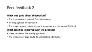 Peer feedback 2
What was good about the product?
• The retro look to it makes it feel quite unique
• All the pages are well detailed
• The images appear cut out to give it an organic and homemade feel to it
What could be improved with the product?
• There could be a few more pages for it
• The introductory page could do with looking a bit livelier
 