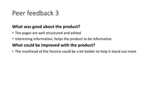 Peer feedback 3
What was good about the product?
• The pages are well structured and edited
• Interesting information, helps the product to be informative
What could be improved with the product?
• The masthead of the fanzine could be a bit bolder to help it stand out more
 
