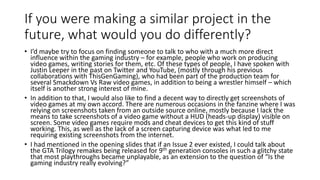If you were making a similar project in the
future, what would you do differently?
• I’d maybe try to focus on finding someone to talk to who with a much more direct
influence within the gaming industry – for example, people who work on producing
video games, writing stories for them, etc. Of these types of people, I have spoken with
Justin Leeper in the past on Twitter and YouTube, (mostly through his previous
collaborations with ThisGenGaming), who had been part of the production team for
several Smackdown Vs Raw video games, in addition to being a wrestler himself – which
itself is another strong interest of mine.
• In addition to that, I would also like to find a decent way to directly get screenshots of
video games at my own accord. There are numerous occasions in the fanzine where I was
relying on screenshots taken from an outside source online, mostly because I lack the
means to take screenshots of a video game without a HUD (heads-up display) visible on
screen. Some video games require mods and cheat devices to get this kind of stuff
working. This, as well as the lack of a screen capturing device was what led to me
requiring existing screenshots from the internet.
• I had mentioned in the opening slides that if an Issue 2 ever existed, I could talk about
the GTA Trilogy remakes being released for 9th generation consoles in such a glitchy state
that most playthroughs became unplayable, as an extension to the question of “Is the
gaming industry really evolving?”
 