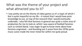 What was the theme of your project and
what attracted you to it?
• I was pretty set on the theme of video games as it’s a topic of which I
feel is quite impactful on my life – it meant that I would have prior
knowledge to use, on top of the research that I would eventually
undertake. I also felt that fanzines in general was quite a niche area of
production for me to look at, whilst I was aware of football fanzines
such as United Stand, I was eager to get to know more about how
fanzines originated – and founding out it arose from the 1970s punk
music scene made the inner metal fan within me quite proud.
 