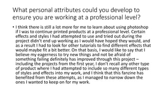 What personal attributes could you develop to
ensure you are working at a professional level?
• I think there is still a lot more for me to learn about using photoshop
if I was to continue printed products at a professional level. Certain
effects and styles I had attempted to use and tried out during the
project didn’t end up working as I would have hoped they would, and
as a result I had to look for other tutorials to find different effects that
would maybe fit a bit better. On that basis, I would like to say that I
believe my eagerness to try new things and not be afraid of
something failing definitely has improved through this project –
including the projects from the first year, I don’t recall any other type
of product where I had attempted to include so many different types
of styles and effects into my work, and I think that this fanzine has
benefited from these attempts, as I managed to narrow down the
ones I wanted to keep on for my work.
 