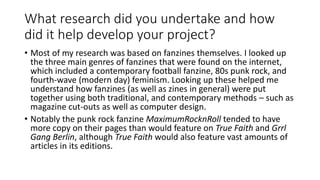 What research did you undertake and how
did it help develop your project?
• Most of my research was based on fanzines themselves. I looked up
the three main genres of fanzines that were found on the internet,
which included a contemporary football fanzine, 80s punk rock, and
fourth-wave (modern day) feminism. Looking up these helped me
understand how fanzines (as well as zines in general) were put
together using both traditional, and contemporary methods – such as
magazine cut-outs as well as computer design.
• Notably the punk rock fanzine MaximumRocknRoll tended to have
more copy on their pages than would feature on True Faith and Grrl
Gang Berlin, although True Faith would also feature vast amounts of
articles in its editions.
 