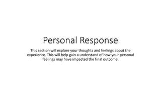 Personal Response
This section will explore your thoughts and feelings about the
experience. This will help gain a understand of how your personal
feelings may have impacted the final outcome.
 