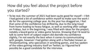 How did you feel about the project before
you started?
• To be real, the summer of 2021 had been quite good for myself – I felt
I had gained a bit of confidence within myself to make sure the work I
do for the upcoming college year. As the year has dragged on, I feel
that some of the confidence has drifted by, due to the long travel
from home leading to heavy fatigue, as well as working after college
on Fridays, but in the beginning, I was filled with ideas for the project,
notably a board game or video game fanzine. Knowing that I’d need to
talk to some form of subject expert did dwindle my confidence
slightly, I’m not exactly the best when it comes to communicating
with people, however I had gotten along with a YouTuber known as
ThisGenGaming, who specialises in wrestling games, and has spoken
of the video gaming industry itself on Twitter, so I figured he’d
possibly be a good candidate for the interview.
 