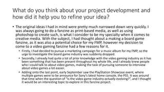 What do you think about your project development and
how did it help you to refine your idea?
• The original ideas I had in mind were pretty much narrowed down very quickly. I
was always going to do a fanzine as print-based media, as well as using
photoshop to create such, is what I consider to be my specialty when it comes to
creative media. With the subject, I had thought about a making a board game
fanzine, as it was also a potential choice for my FMP, however my decision to
come to a video gaming fanzine had a few reasons for it.
• Firstly, I had decided to pursue a marketing campaign for a music album for my FMP, so the
urge to investigate the board game industry was suddenly dropped.
• Secondly, I already had quite a lot of prior knowledge with the video gaming industry as it has
been something that has been present throughout my whole life, and I already knew people
who I could talk to about video games, making the task of pursuing someone to interview
about video games a lot easier.
• Adding onto the last point, early September saw the PlayStation Showcase event, where
multiple games were to be announce for Sony’s latest home console, the PS5. It was around
that time when the question of “Is the video game industry actually evolving?”, and I thought
it would be an interesting topic to explore in this fanzine project.
 
