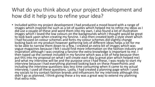 What do you think about your project development and
how did it help you to refine your idea?
• Included within my project development I had produced a mood board with a range of
images which inspired me such as a lot of quotes which helped me to refine my ideas as I
did use a couple of these and word them into my own, I also found a lot of illustration
images which I loved the low colours on the backgrounds which I thought would be great
to look back upon when creating my fanzine. I also then created both a style sheet which
I had focused on colour schemes and fonts my colour schemes did slightly change
looking back on my product however gathering lots of different ideas helps a lot for me
to be able to narrow them down to a few, I created an extra bit of images which was
vogue magazines because I felt I could find more information on the fashion industry and
inspiration although I was creating a fanzine the extra knowledge is important to me. I
then typed up the context included in my fanzine which was a lot of help because then
put this into my proposal on what I will create each day (a great plan which helped me)
and what my interview will be and the purpose once I had these, I was ready to start my
interview because I had everything planned looking back on these PowerPoints and
including the interview questions was less time consuming when it came to my actual
interview, I used all these questions. Lastly, I had created a planning page which I used
my socials to try contact fashion brands and influencers for my interview although this
didn’t go as planned, I think giving these a try was a great way to extend my planning
that extra mile.
 