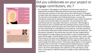 Did you collaborate on your project or
engage contributors, etc.?
• For my project I did engage 3 contributors the first person was for my
experiments included in planning which the task was conducting an
interview with someone in the class which went well because I managed
to collect back the responses and wrote these up on word, I also evaluated
the interview and included a lot of detail which was a success the
contributor answered my questions in detail which was another benefit for
me when I had to write about my interview. The second person who
contributed was for my project interview in my fanzine I did manage to
find someone who is involved with the clothing business and has social
media themselves which was great and meant that my fanzine will look a
lot more interesting as it will appeal to my audience, and they could find
out information they want if they wanted to have their own brand etc. The
last person involved in my fanzine was my sister this was unplanned as I
wasn’t going to include anyone else but when it came to producing this
exact fanzine page, I had decided to pull in my audience even more I could
find someone else who has struggled with these certain subjects she did
write a statement which I then included onto the page for my audience to
read through and relate to which I think was a great add on to my project. I
was glad in the results that I included all these people because it really
made my fanzine even better and including people in a fanzine makes it
seem a lot more interesting for the audience as they will want to read
more, it also doesn’t make the fanzine as simple or basic with that extra
more to it.
 