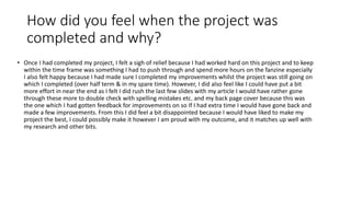 How did you feel when the project was
completed and why?
• Once I had completed my project, I felt a sigh of relief because I had worked hard on this project and to keep
within the time frame was something I had to push through and spend more hours on the fanzine especially
I also felt happy because I had made sure I completed my improvements whilst the project was still going on
which I completed (over half term & in my spare time). However, I did also feel like I could have put a bit
more effort in near the end as I felt I did rush the last few slides with my article I would have rather gone
through these more to double check with spelling mistakes etc. and my back page cover because this was
the one which I had gotten feedback for improvements on so If I had extra time I would have gone back and
made a few improvements. From this I did feel a bit disappointed because I would have liked to make my
project the best, I could possibly make it however I am proud with my outcome, and it matches up well with
my research and other bits.
 