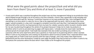 What were the good points about the project/task and what did you
learn from them? [try and think of at least 3, more if possible]
• A main point which was a positive throughout the project was my time management linking to my productive diary
which helped me get through a lot of my work in my time schedule, I think it was a good ides to log everyday and
talk about what went well etc. because I could then improve on my next production day. I also managed to hand
everything in on time which is a plus for me as I like to be organized with my work, I did try to plan how many
pages I would complete in a day, and I managed to complete more bits each day than I had expected meaning I
had time left at the end for my improvements from my tutor for a better outcome within my work. Another point
for me was my planning throughout the whole of my project because it helps me to make my products so
therefore when It came to pre planning my pages with layout plans I already knew the exact style I wanted to
achieve (proof of concept) which I had made two examples that also ended up looking very similar to my
outcomes with the same style fonts which was a positive as I had stuck to my planning which is what I wanted.
When it came to my production and creating my illustrations which turned out better than I expected which I was
very happy with as I hadn’t had much practice with this type of design, and I only made a few experiments
beforehand and the more illustrations I made for each page the better they had turned out so when it came to my
final pieces the outcomes where the best which I have made so far throughout the project.
 