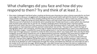What challenges did you face and how did you
respond to them? Try and think of at least 3...
• One major challenged I had faced when creating my fanzine was choosing my colour scheme especially for my front
cover page this is because I struggled with choosing one which would match well with the theme of images I was
using and the colour scheme to these peoples clothing that they are wearing as I like to match my colour schemes
well. Therefore, I began by trying out many different colours and took screen shots and included these in my
reflective journal to look back on and decide which would be best I finally had chosen a colour which also matched
with my back cover which was an aim for me. Another challenge which I faced was when I had first started
production and I didn’t like any of the outcomes of the first few illustrations which I had made I feel they didn’t
look as good as I had expected, and they seemed rushed which I do not like. They also didn’t match the type of
demographic which I was aiming for, and they type of styled I had planned especially as I wasn’t very experienced
with illustration images. I resolved this issues by then going home in my free time and doing a bit more practice on
these type of images because I wanted to create the best outcomes which I was happy with I then also found other
Instagram accounts which inspired me such as @plumandcoco and took inspiration and came back to college and
created fresh images with a lot more ideas and experience with this type of editing on Photoshop. The last
challenge which I faced was writing up my articles this is because at first I was unsure on how to write them out
and once I had put them together fitting them onto my fanzine pages was the problem because I didn’t want to
include too much text which would then put off the reader but I also didn’t like having too little text because I like
my work to be detailed so I then looked back through the articles and edited any little bits out and made my text a
lot smaller to fit it all onto the page. Whilst doing this i also didn’t know how to layout the text so I looked onto
issuu and existing fanzines to see the layouts of these (which I did in my research and planning beforehand) and
found many ways.
 